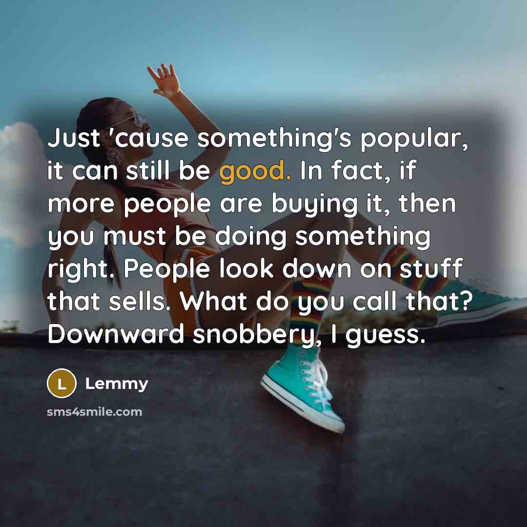 “Just 'cause something's popular, it can still be good. In fact, if more people are buying it, then you must be doing something right. People look down on stuff that sells. What do you call that? Downward snobbery, I guess.” quote by Lemmy
