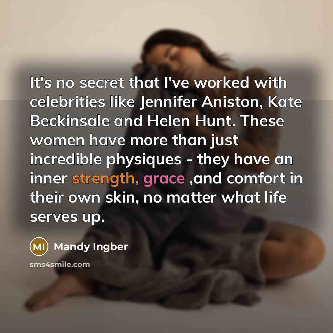 “It's no secret that I've worked with celebrities like Jennifer Aniston, Kate Beckinsale and Helen Hunt. These women have more than just incredible physiques - they have an inner strength, grace ,and comfort in their own skin, no matter what life serves up.” quote by Mandy Ingber