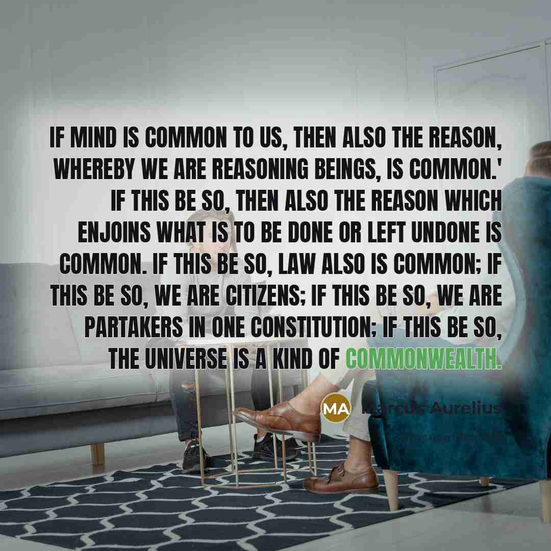 “If mind is common to us, then also the reason, whereby we are reasoning beings, is common.' If this be so, then also the reason which enjoins what is to be done or left undone is common. If this be so, law also is common; if this be so, we are citizens; if this be so, we are partakers in one…” quote by Marcus Aurelius