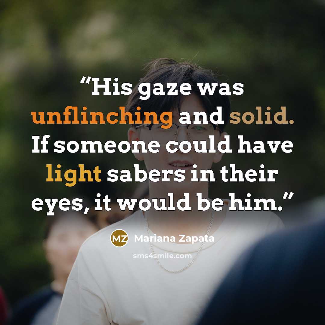 “His gaze was unflinching and solid. If someone could have light sabers in their eyes, it would be him.” quote by Mariana Zapata