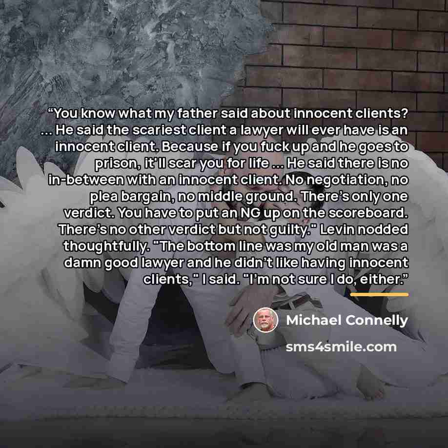 “You know what my father said about innocent clients? ... He said the scariest client a lawyer will ever have is an innocent client. Because if you fuck up and he goes to prison, it'll scar you for life ... He said there is no in-between with an innocent client. No negotiation, no plea bargain, no…” quote by Michael Connelly