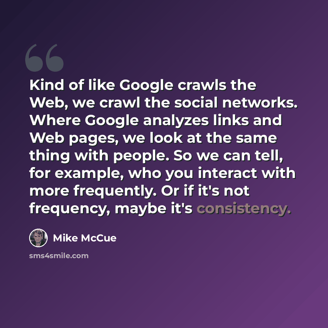 “Kind of like Google crawls the Web, we crawl the social networks. Where Google analyzes links and Web pages, we look at the same thing with people. So we can tell, for example, who you interact with more frequently. Or if it's not frequency, maybe it's consistency.” quote by Mike McCue