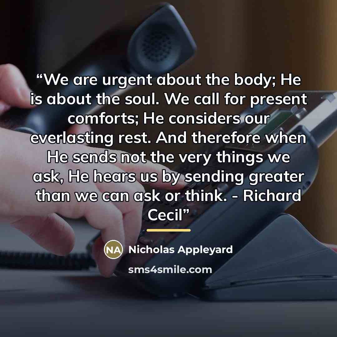 “We are urgent about the body; He is about the soul. We call for present comforts; He considers our everlasting rest. And therefore when He sends not the very things we ask, He hears us by sending greater than we can ask or think. - Richard Cecil” quote by Nicholas Appleyard