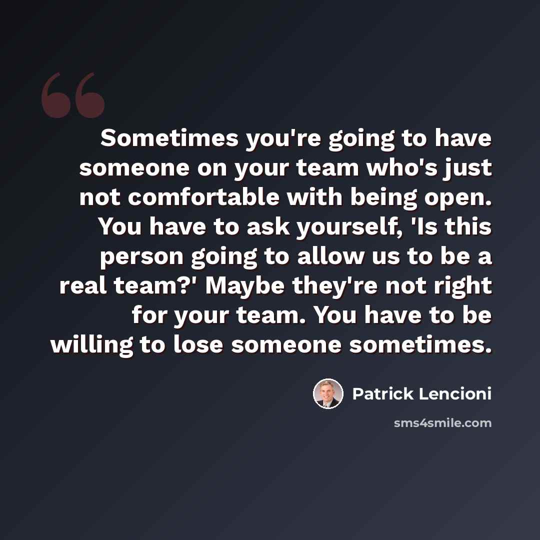 “Sometimes you're going to have someone on your team who's just not comfortable with being open. You have to ask yourself, 'Is this person going to allow us to be a real team?' Maybe they're not right for your team. You have to be willing to lose someone sometimes.” quote by Patrick Lencioni