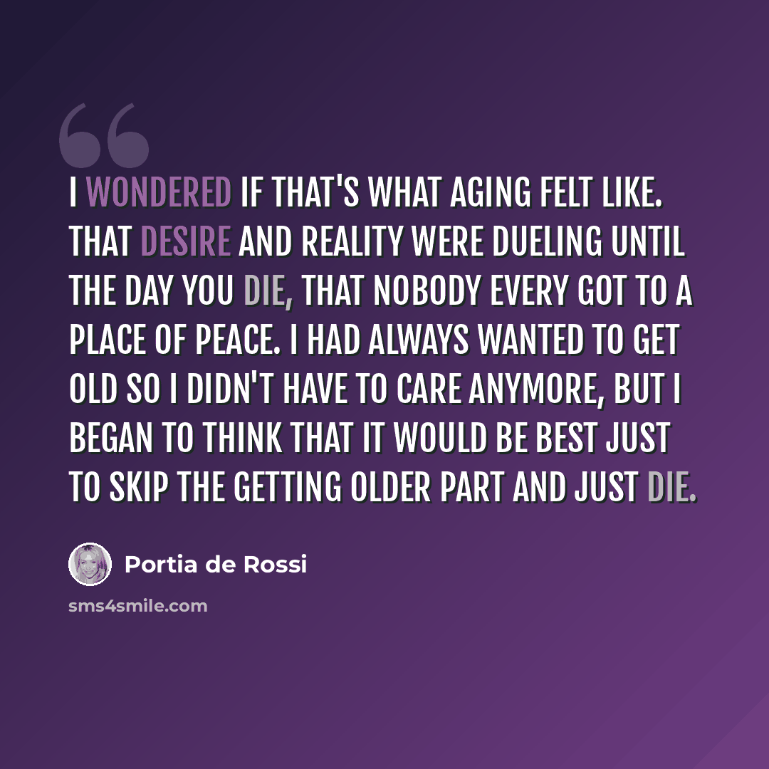 “I wondered if that's what aging felt like. That desire and reality were dueling until the day you die, that nobody every got to a place of peace. I had always wanted to get old so I didn't have to care anymore, but I began to think that it would be best just to skip the getting older part and just…” quote by Portia de Rossi