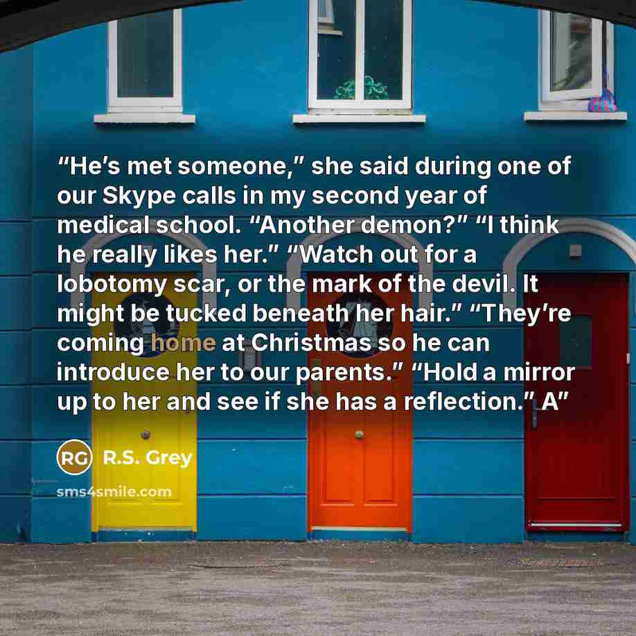 “He’s met someone,” she said during one of our Skype calls in my second year of medical school. “Another demon?” “I think he really likes her.” “Watch out for a lobotomy scar, or the mark of the devil. It might be tucked beneath her hair.” “They’re coming home at Christmas so he can introduce her…” quote by R.S. Grey