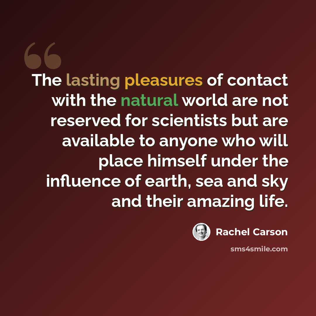 “The lasting pleasures of contact with the natural world are not reserved for scientists but are available to anyone who will place himself under the influence of earth, sea and sky and their amazing life.” quote by Rachel Carson