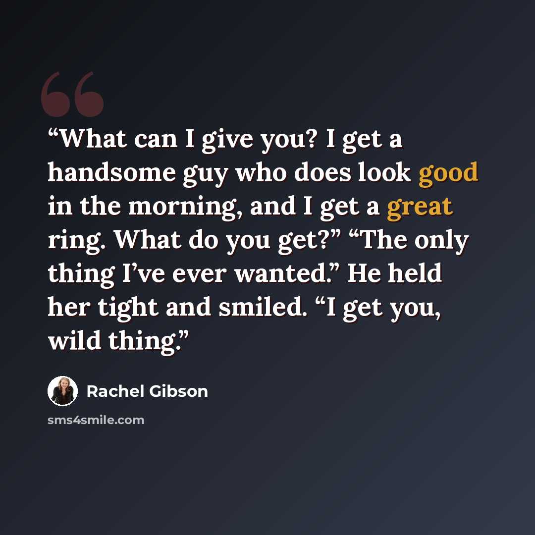 “What can I give you? I get a handsome guy who does look good in the morning, and I get a great ring. What do you get?” “The only thing I’ve ever wanted.” He held her tight and smiled. “I get you, wild thing.” quote by Rachel Gibson