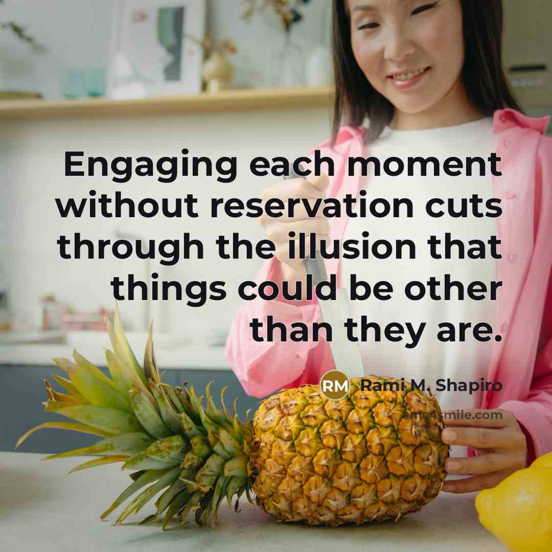 “Engaging each moment without reservation cuts through the illusion that things could be other than they are.” quote by Rami M. Shapiro
