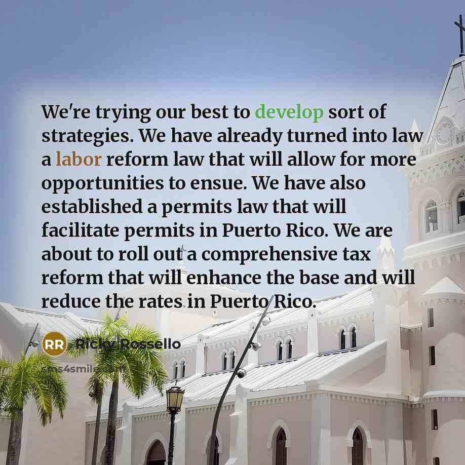 “We're trying our best to develop sort of strategies. We have already turned into law a labor reform law that will allow for more opportunities to ensue. We have also established a permits law that will facilitate permits in Puerto Rico. We are about to roll out a comprehensive tax reform that will…” quote by Ricky Rossello