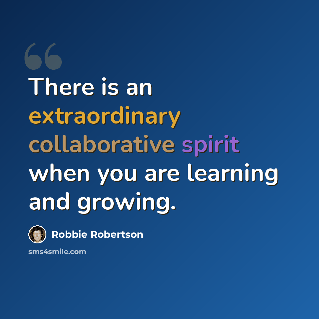 “There is an extraordinary collaborative spirit when you are learning and growing.” quote by Robbie Robertson