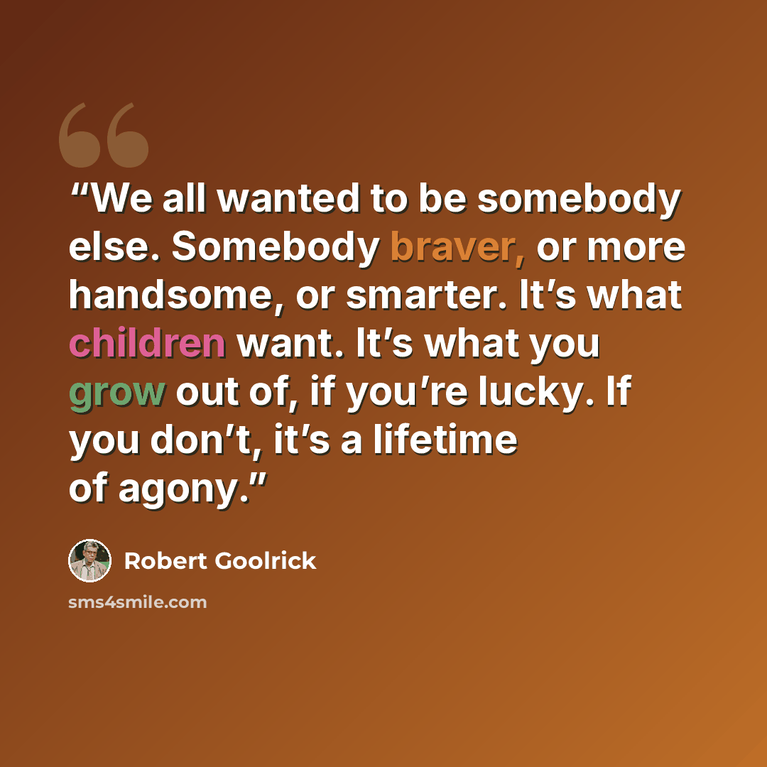 “We all wanted to be somebody else. Somebody braver, or more handsome, or smarter. It’s what children want. It’s what you grow out of, if you’re lucky. If you don’t, it’s a lifetime of agony.” quote by Robert Goolrick