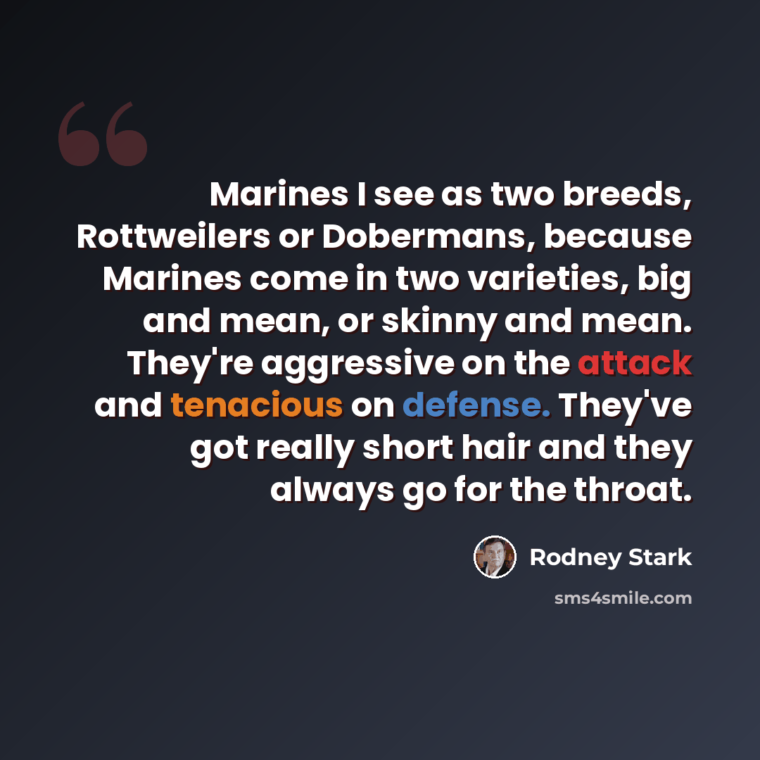 “Marines I see as two breeds, Rottweilers or Dobermans, because Marines come in two varieties, big and mean, or skinny and mean. They're aggressive on the attack and tenacious on defense. They've got really short hair and they always go for the throat.” quote by Rodney Stark