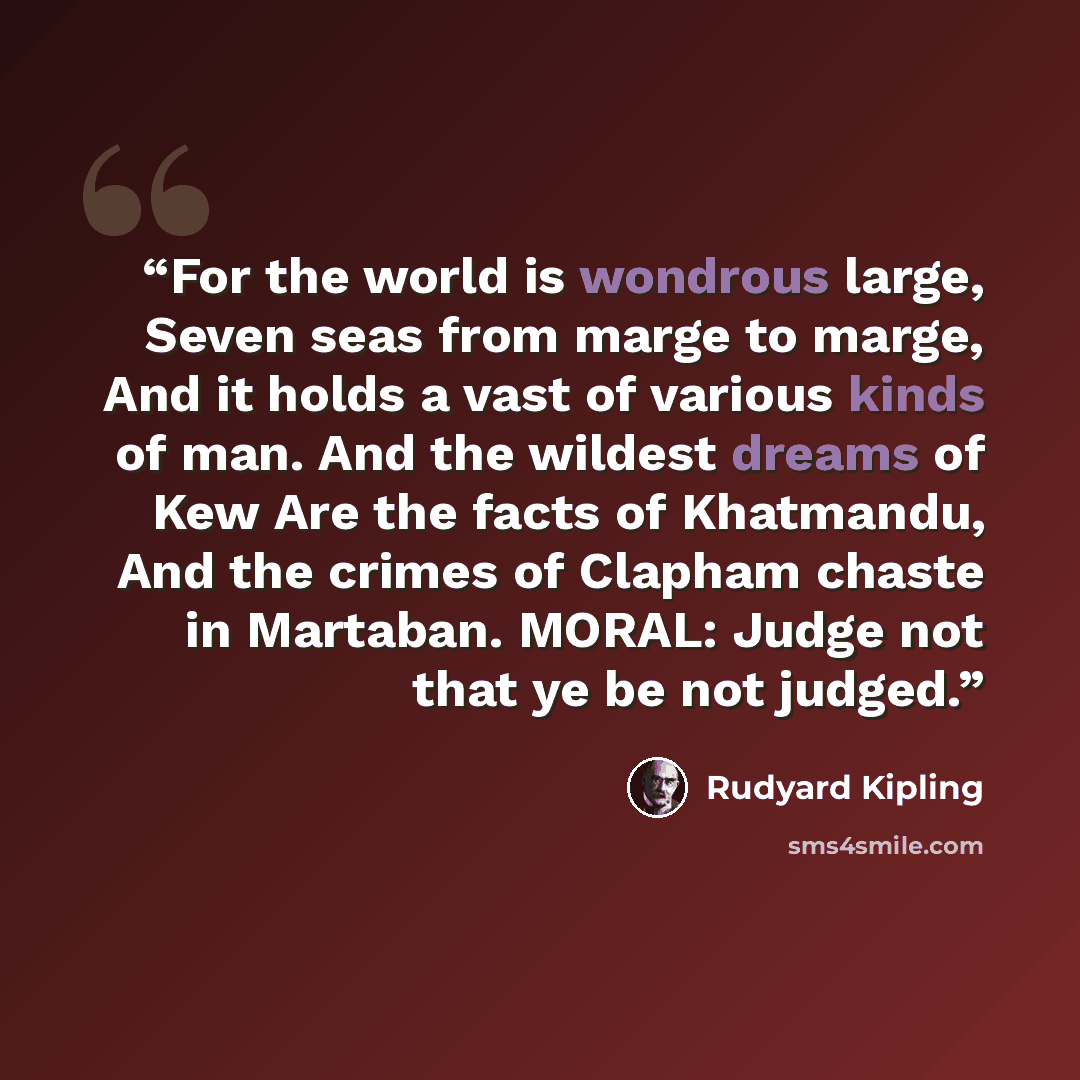 “For the world is wondrous large, Seven seas from marge to marge, And it holds a vast of various kinds of man. And the wildest dreams of Kew Are the facts of Khatmandu, And the crimes of Clapham chaste in Martaban. MORAL: Judge not that ye be not judged.” quote by Rudyard Kipling