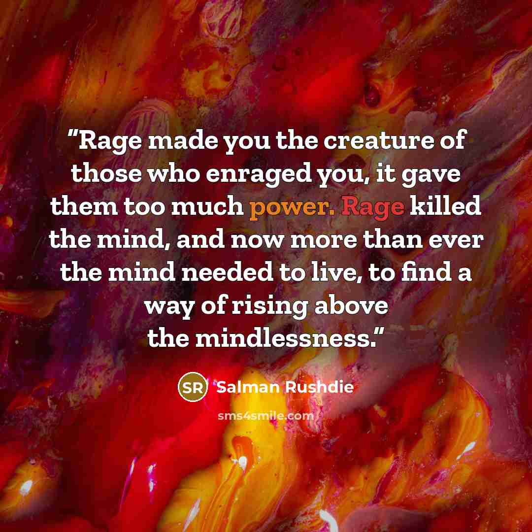“Rage made you the creature of those who enraged you, it gave them too much power. Rage killed the mind, and now more than ever the mind needed to live, to find a way of rising above the mindlessness.” quote by Salman Rushdie