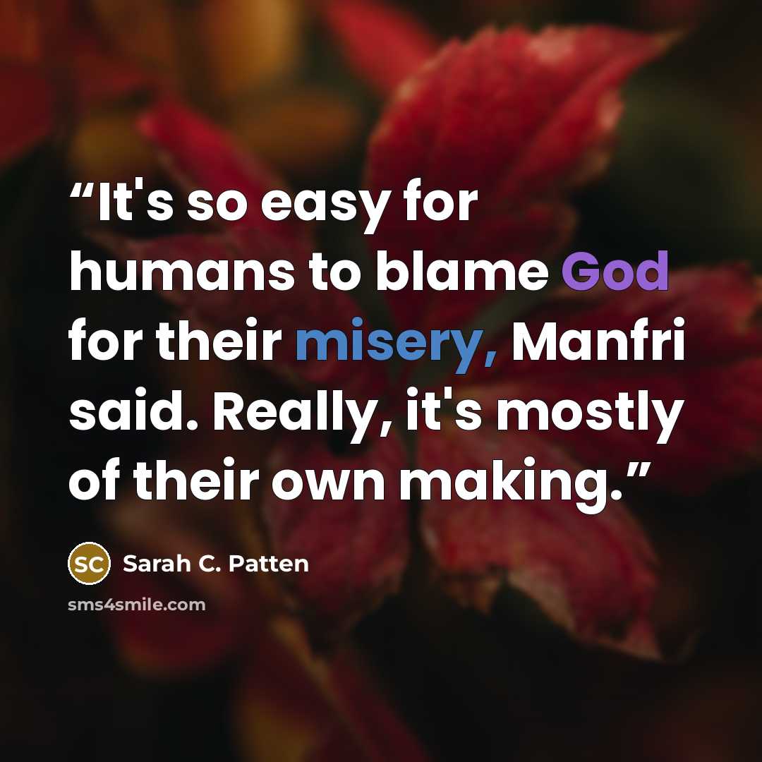 “It's so easy for humans to blame God for their misery, Manfri said. Really, it's mostly of their own making.” quote by Sarah C. Patten