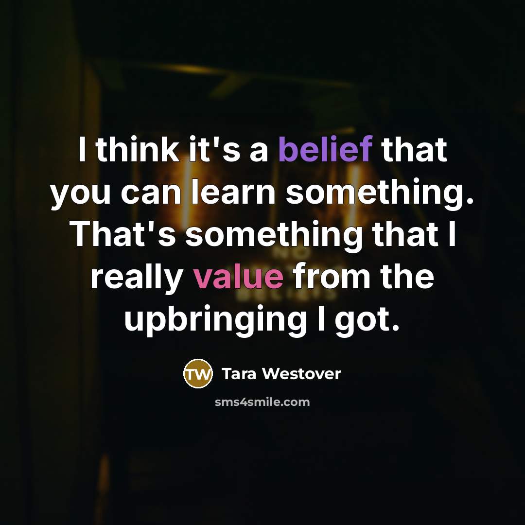 “I think it's a belief that you can learn something. That's something that I really value from the upbringing I got.” quote by Tara Westover