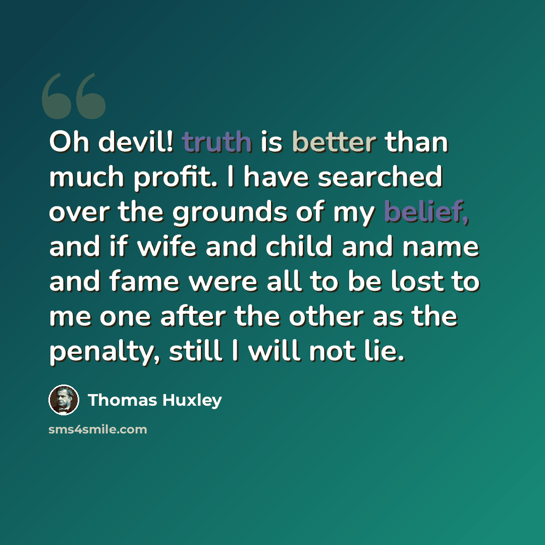 “Oh devil! truth is better than much profit. I have searched over the grounds of my belief, and if wife and child and name and fame were all to be lost to me one after the other as the penalty, still I will not lie.” quote by Thomas Huxley