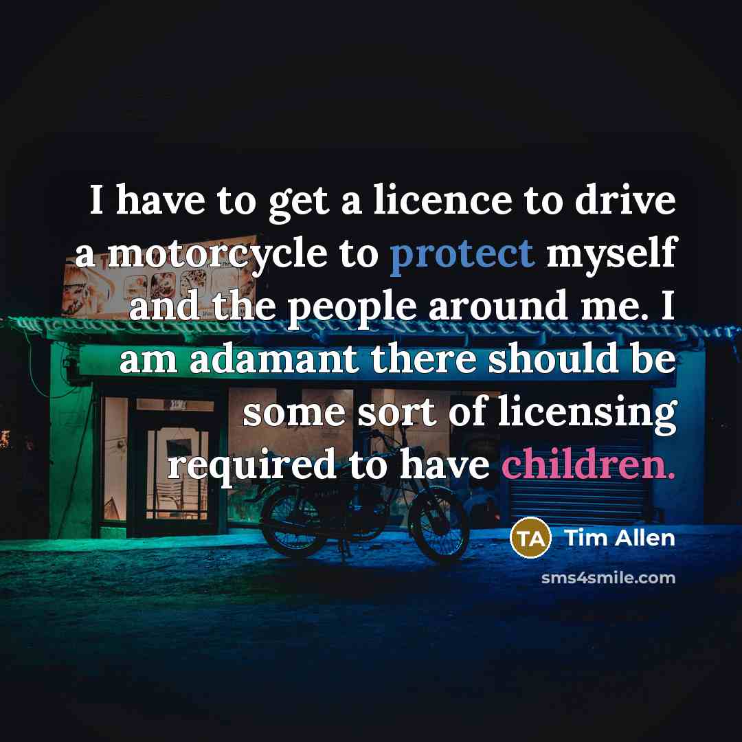 “I have to get a licence to drive a motorcycle to protect myself and the people around me. I am adamant there should be some sort of licensing required to have children.” quote by Tim Allen