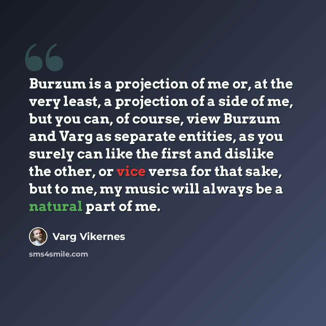 “Burzum is a projection of me or, at the very least, a projection of a side of me, but you can, of course, view Burzum and Varg as separate entities, as you surely can like the first and dislike the other, or vice versa for that sake, but to me, my music will always be a natural part of me.” quote by Varg Vikernes