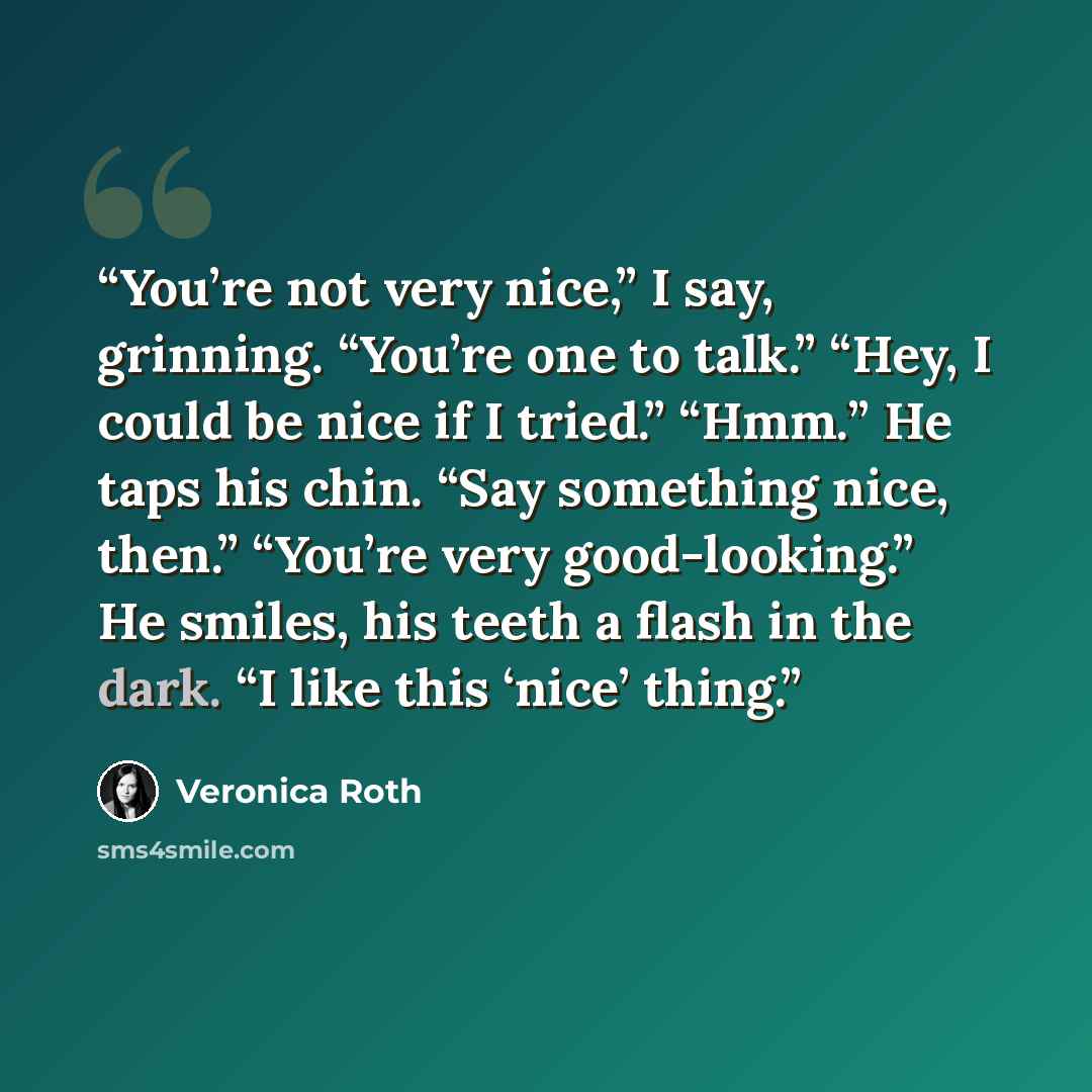 “You’re not very nice,” I say, grinning. “You’re one to talk.” “Hey, I could be nice if I tried.” “Hmm.” He taps his chin. “Say something nice, then.” “You’re very good-looking.” He smiles, his teeth a flash in the dark. “I like this ‘nice’ thing.” quote by Veronica Roth