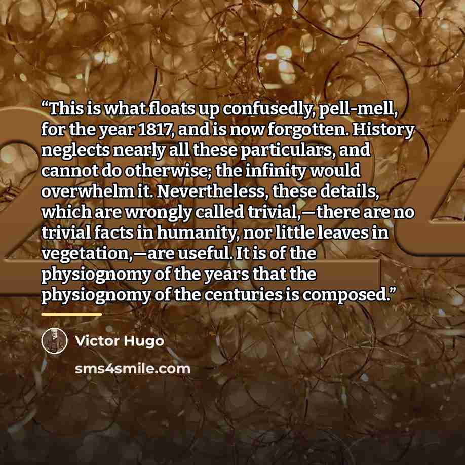 “This is what floats up confusedly, pell-mell, for the year 1817, and is now forgotten. History neglects nearly all these particulars, and cannot do otherwise; the infinity would overwhelm it. Nevertheless, these details, which are wrongly called trivial,—there are no trivial facts in humanity, nor…” quote by Victor Hugo