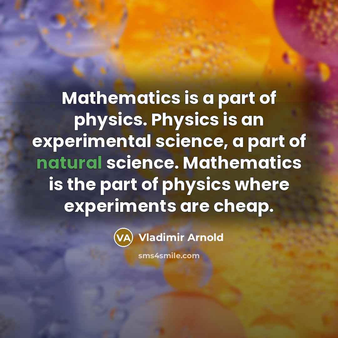 “Mathematics is a part of physics. Physics is an experimental science, a part of natural science. Mathematics is the part of physics where experiments are cheap.” quote by Vladimir Arnold