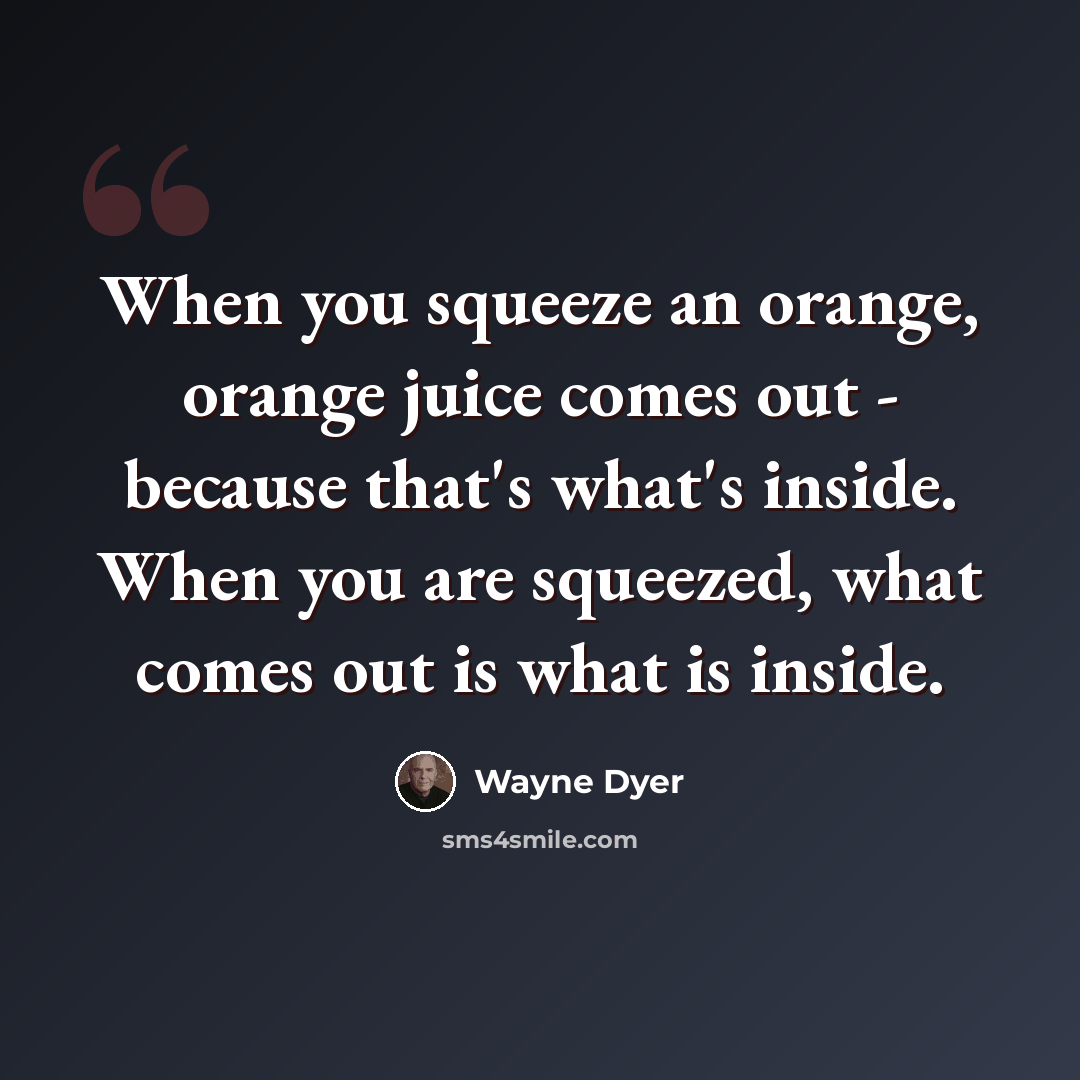 “When you squeeze an orange, orange juice comes out - because that's what's inside. When you are squeezed, what comes out is what is inside.” quote by Wayne Dyer