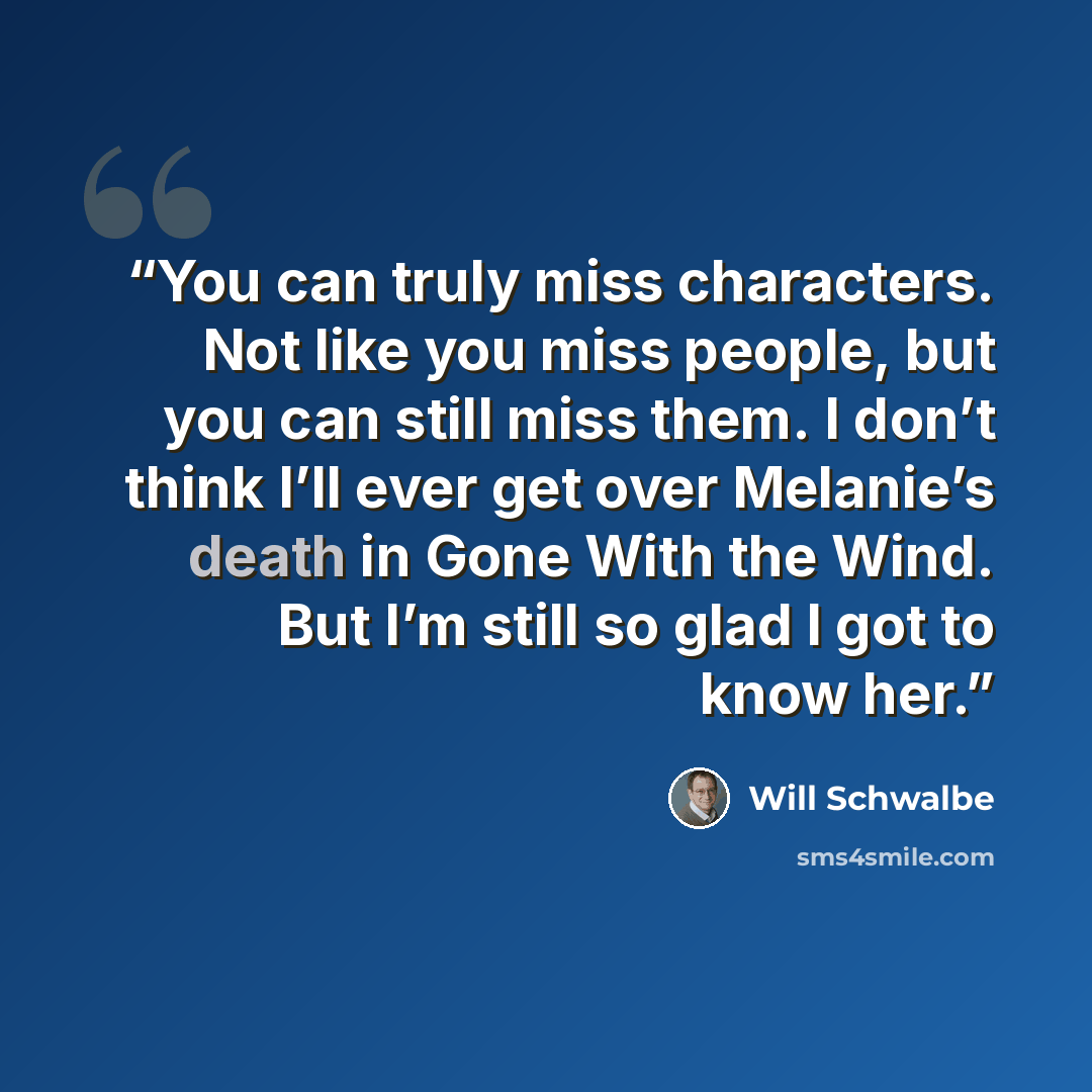 “You can truly miss characters. Not like you miss people, but you can still miss them. I don’t think I’ll ever get over Melanie’s death in Gone With the Wind. But I’m still so glad I got to know her.” quote by Will Schwalbe