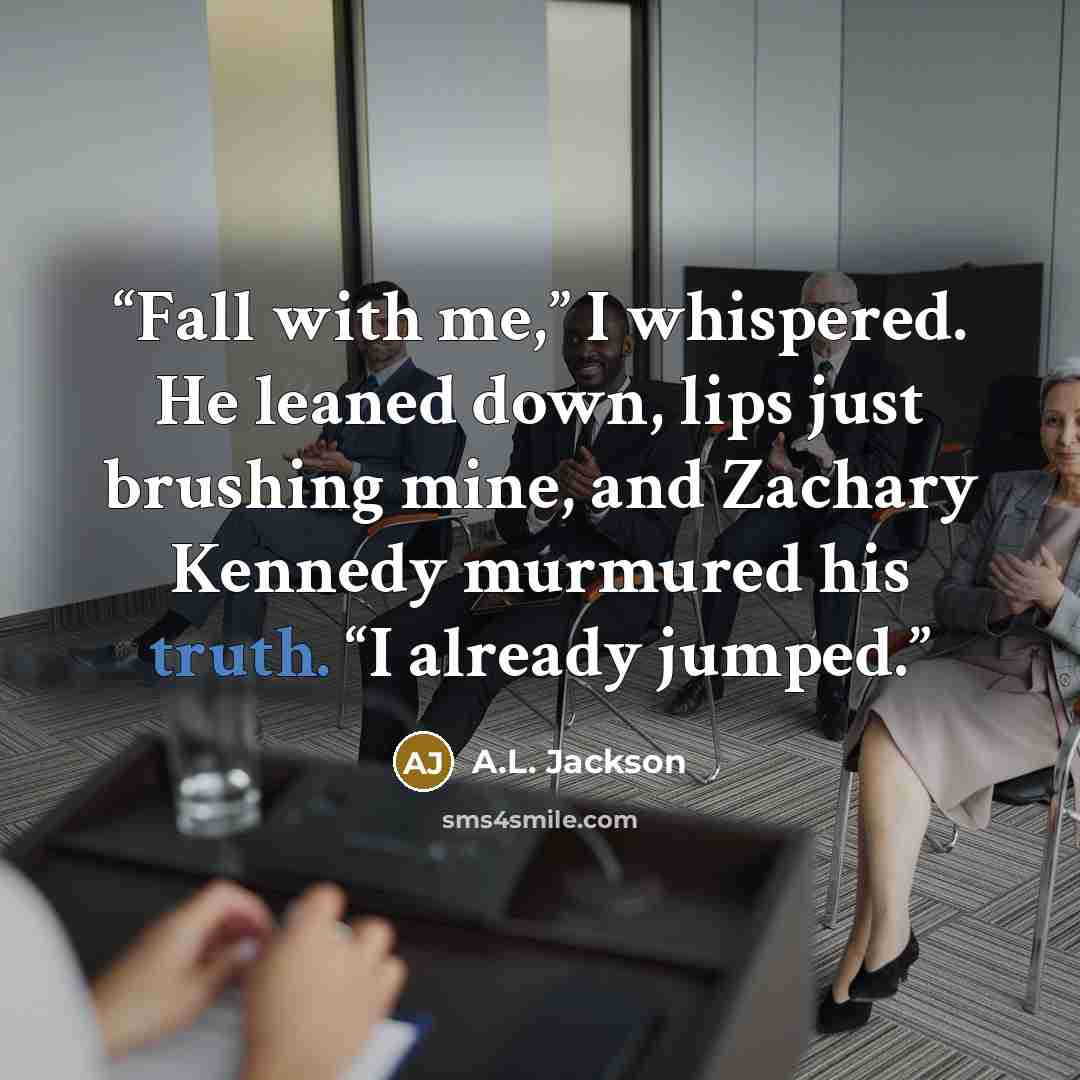 “Fall with me,” I whispered. He leaned down, lips just brushing mine, and Zachary Kennedy murmured his truth. “I already jumped.” quote by A.L. Jackson