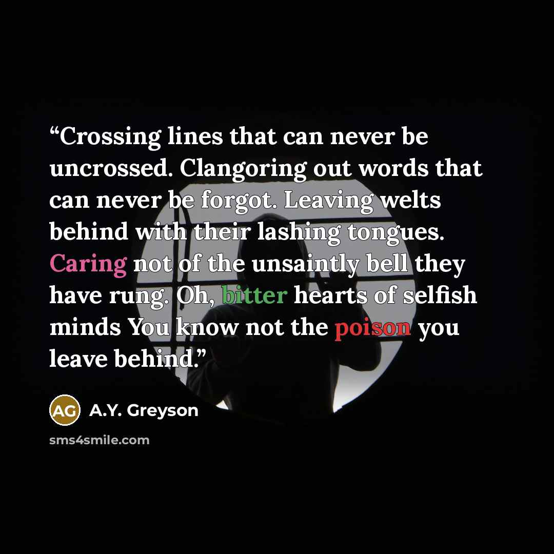 “Crossing lines that can never be uncrossed. Clangoring out words that can never be forgot. Leaving welts behind with their lashing tongues. Caring not of the unsaintly bell they have rung. Oh, bitter hearts of selfish minds You know not the poison you leave behind.” quote by A.Y. Greyson