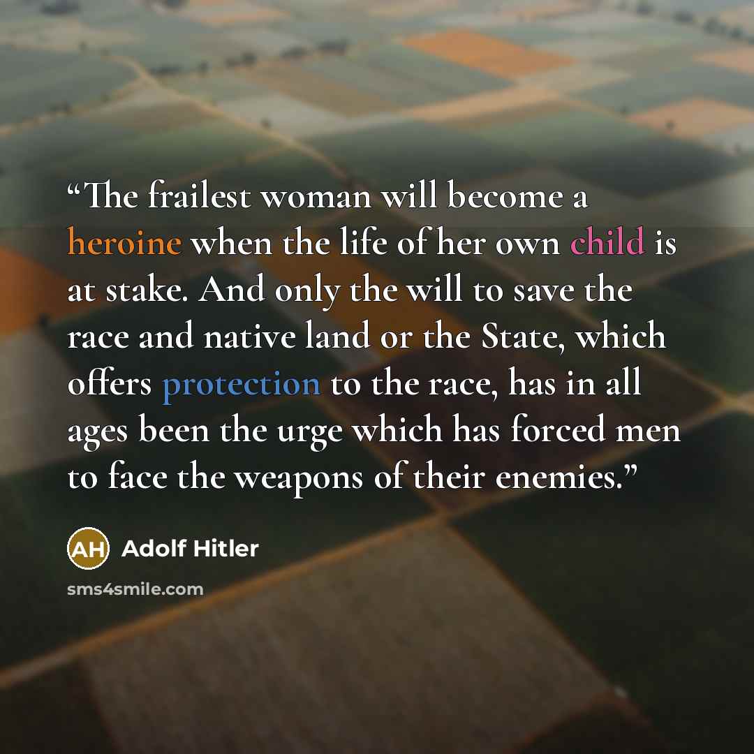 “The frailest woman will become a heroine when the life of her own child is at stake. And only the will to save the race and native land or the State, which offers protection to the race, has in all ages been the urge which has forced men to face the weapons of their enemies.” quote by Adolf Hitler