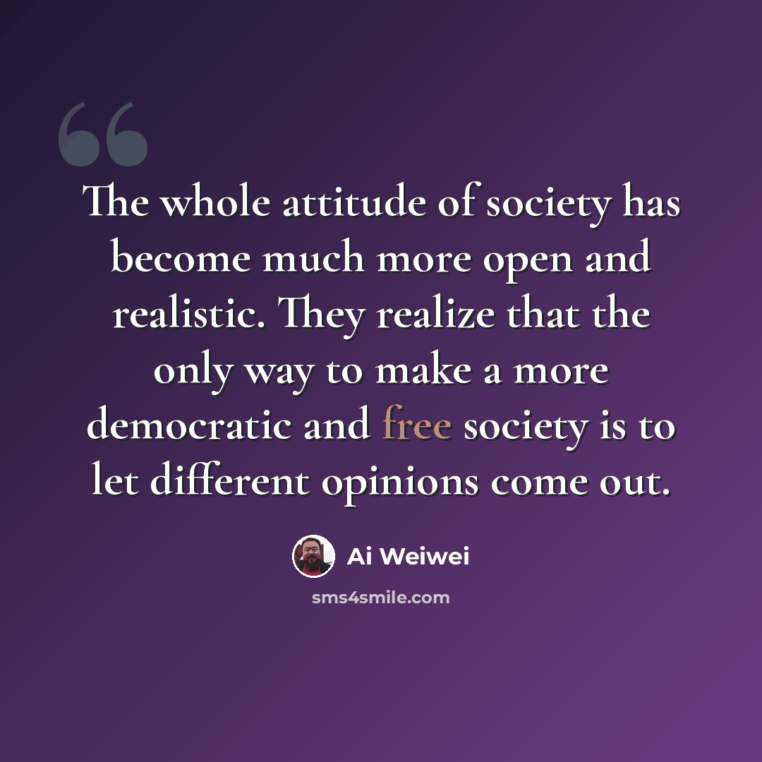 “The whole attitude of society has become much more open and realistic. They realize that the only way to make a more democratic and free society is to let different opinions come out.” quote by Ai Weiwei