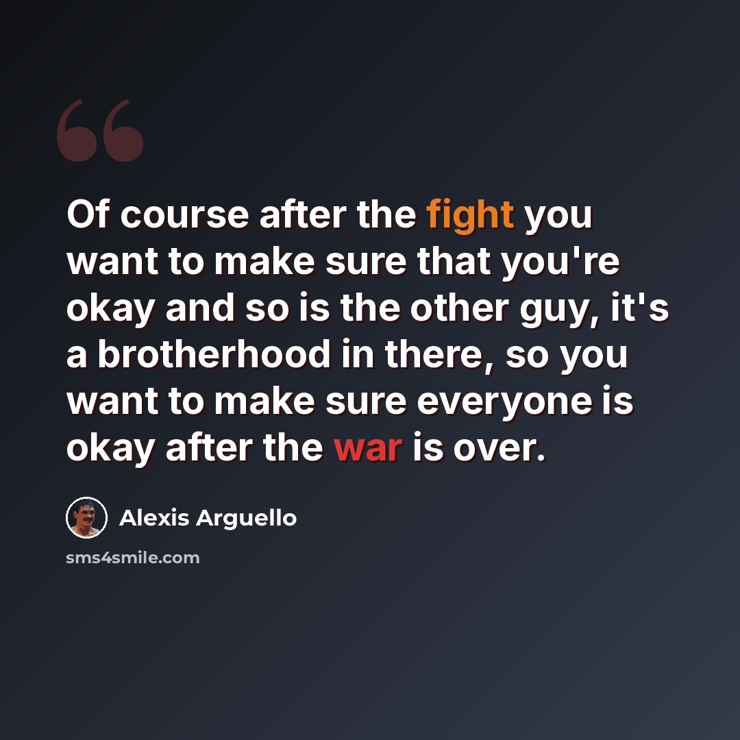 “Of course after the fight you want to make sure that you're okay and so is the other guy, it's a brotherhood in there, so you want to make sure everyone is okay after the war is over.” quote by Alexis Arguello