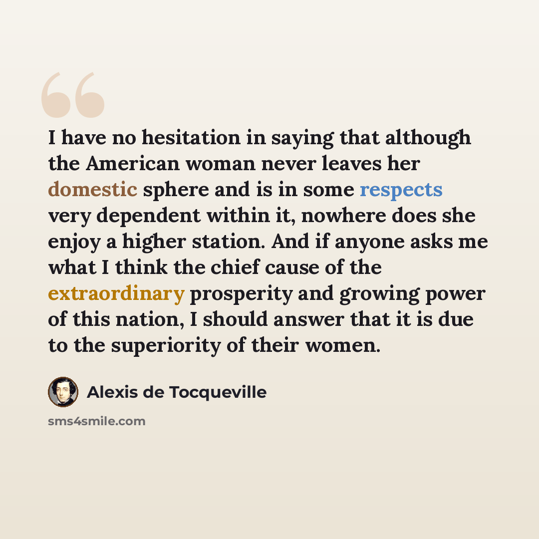 “I have no hesitation in saying that although the American woman never leaves her domestic sphere and is in some respects very dependent within it, nowhere does she enjoy a higher station. And if anyone asks me what I think the chief cause of the extraordinary prosperity and growing power of this…” quote by Alexis de Tocqueville