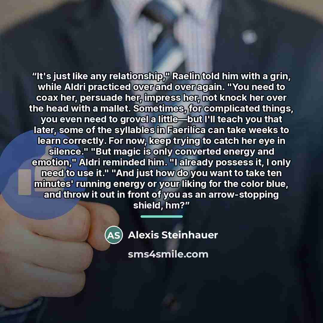 “It's just like any relationship," Raelin told him with a grin, while Aldri practiced over and over again. "You need to coax her, persuade her, impress her, not knock her over the head with a mallet. Sometimes, for complicated things, you even need to grovel a little—but I'll teach you that later…” quote by Alexis Steinhauer