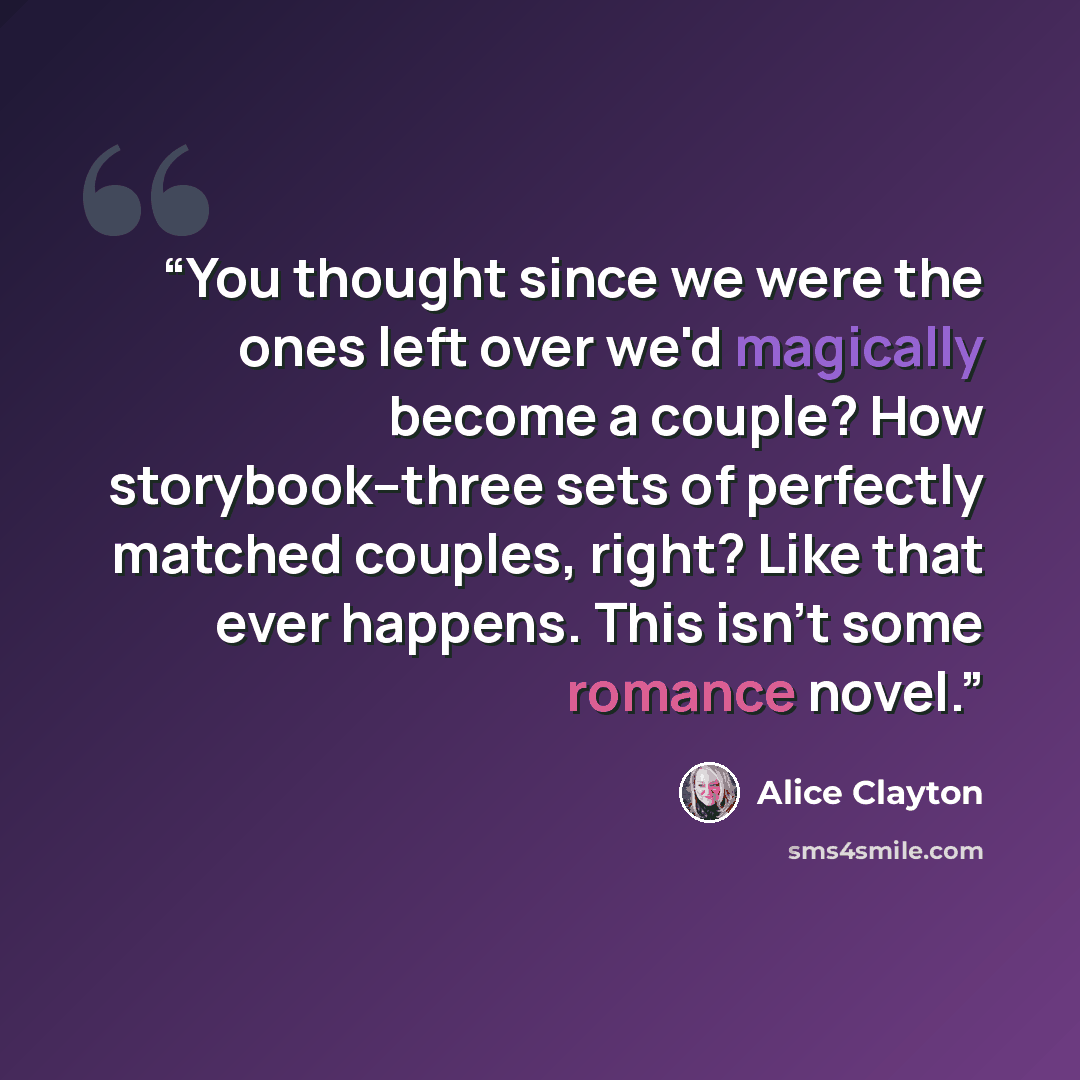 “You thought since we were the ones left over we'd magically become a couple? How storybook--three sets of perfectly matched couples, right? Like that ever happens. This isn't some romance novel.” quote by Alice Clayton