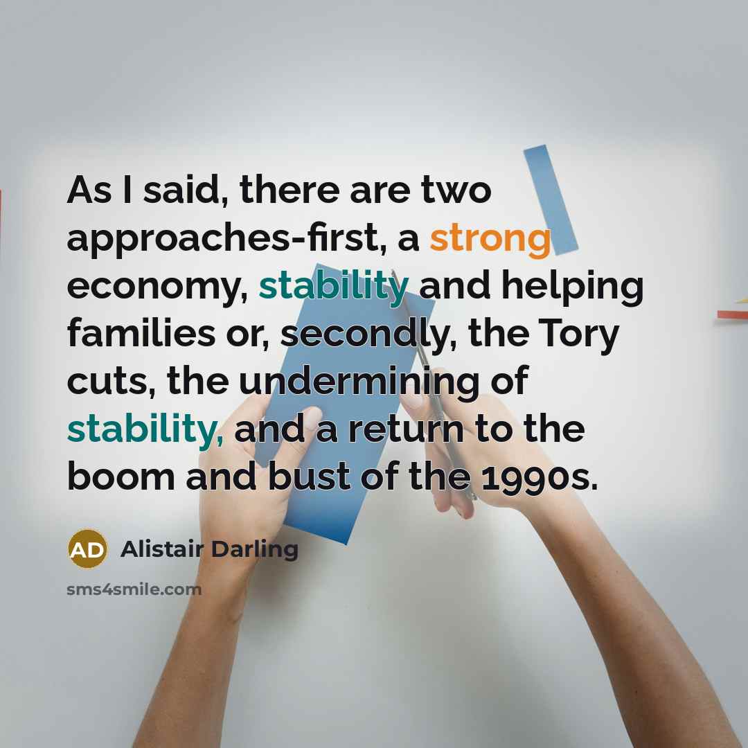 “As I said, there are two approaches-first, a strong economy, stability and helping families or, secondly, the Tory cuts, the undermining of stability, and a return to the boom and bust of the 1990s.” quote by Alistair Darling