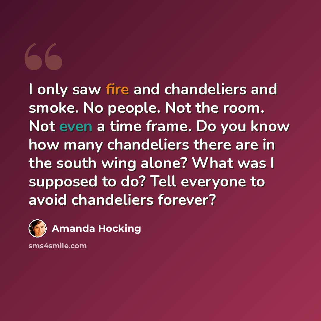 “I only saw fire and chandeliers and smoke. No people. Not the room. Not even a time frame. Do you know how many chandeliers there are in the south wing alone? What was I supposed to do? Tell everyone to avoid chandeliers forever?” quote by Amanda Hocking