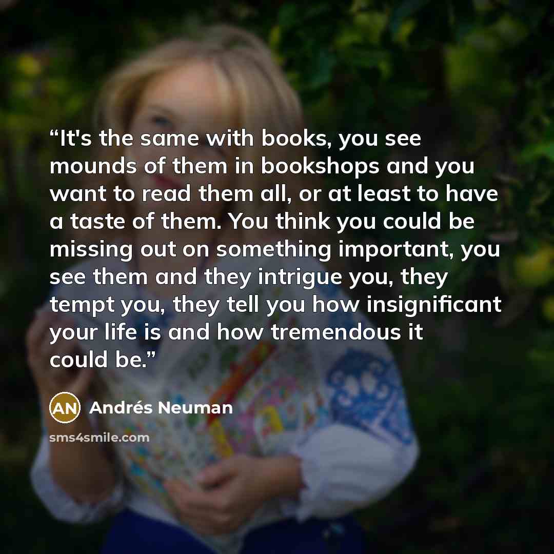 “It's the same with books, you see mounds of them in bookshops and you want to read them all, or at least to have a taste of them. You think you could be missing out on something important, you see them and they intrigue you, they tempt you, they tell you how insignificant your life is and how…” quote by Andrés Neuman