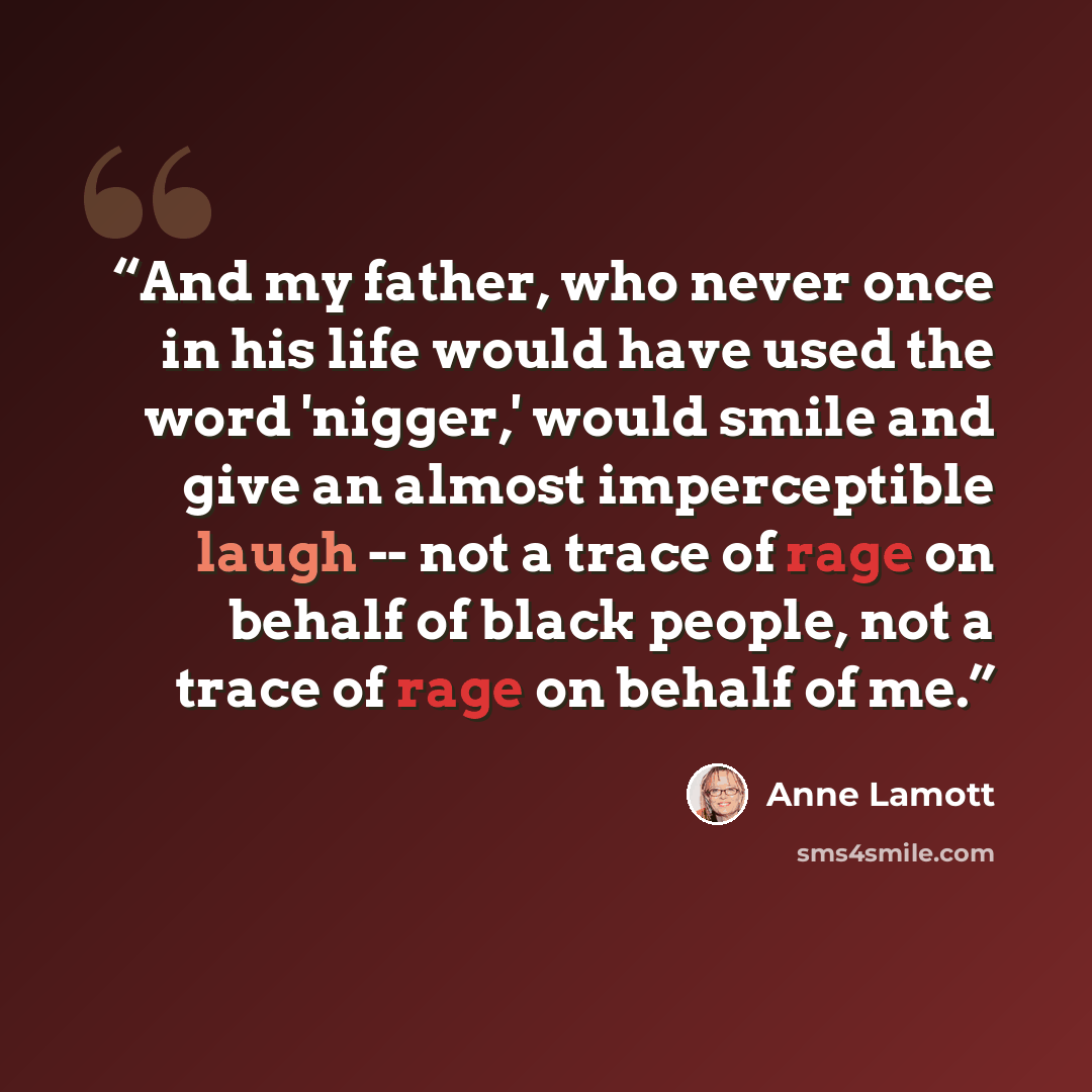 “And my father, who never once in his life would have used the word 'nigger,' would smile and give an almost imperceptible laugh -- not a trace of rage on behalf of black people, not a trace of rage on behalf of me.” quote by Anne Lamott