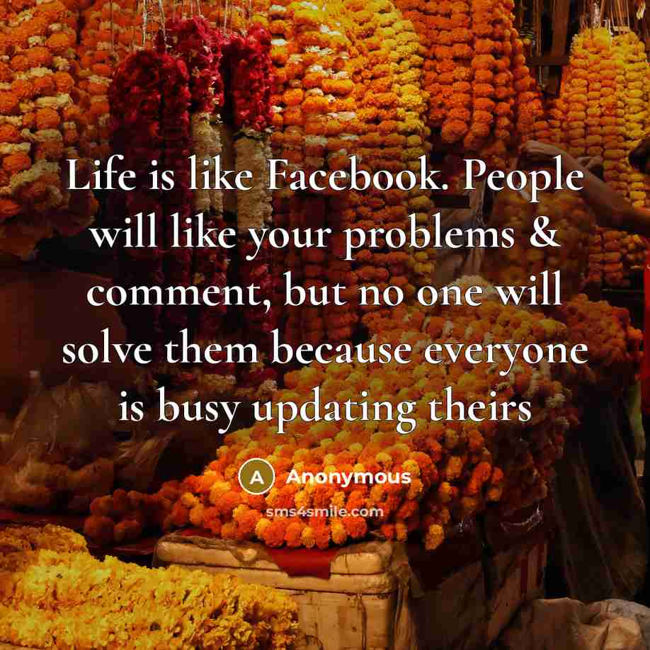 “Life is like Facebook. People will like your problems & comment, but no one will solve them because everyone is busy updating theirs” quote by Anonymous