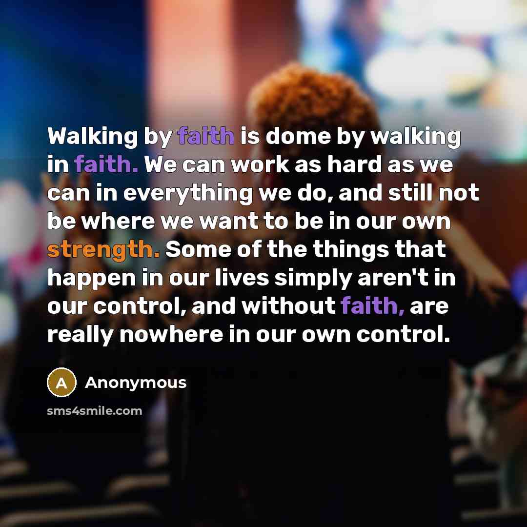 “Walking by faith is dome by walking in faith. We can work as hard as we can in everything we do, and still not be where we want to be in our own strength. Some of the things that happen in our lives simply aren't in our control, and without faith, are really nowhere in our own control.” quote by Anonymous