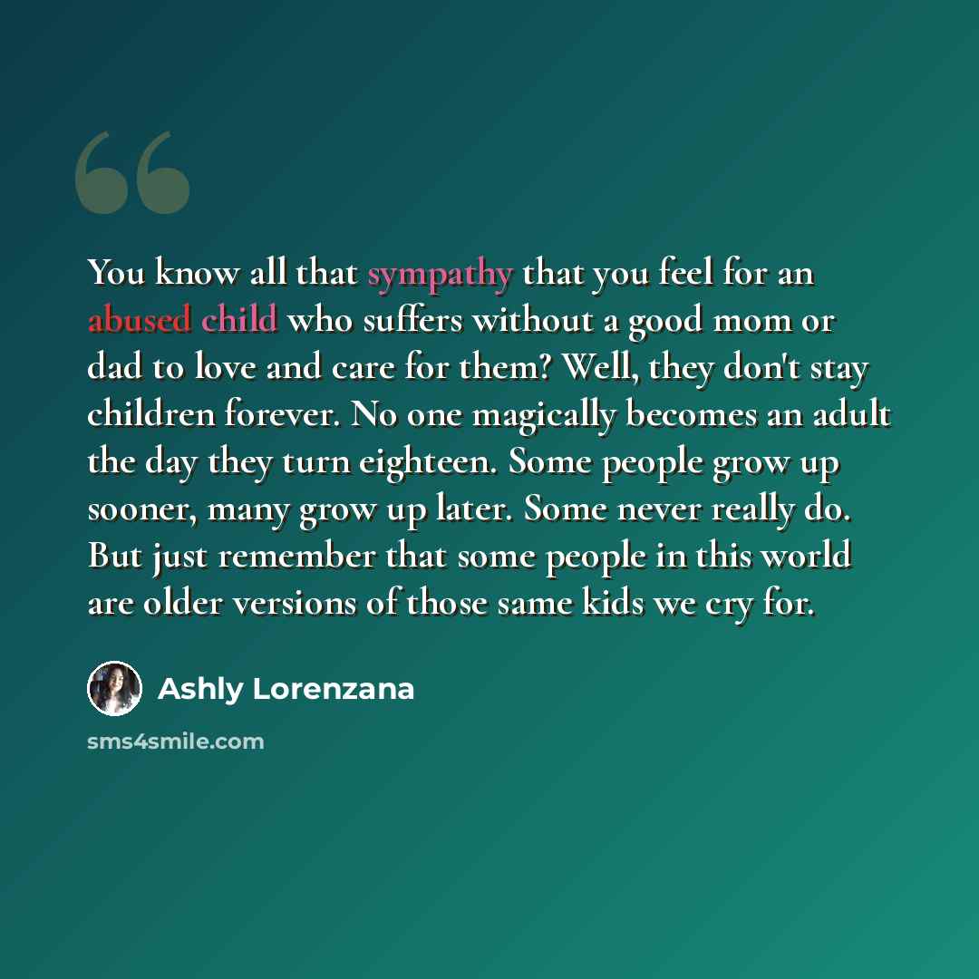 “You know all that sympathy that you feel for an abused child who suffers without a good mom or dad to love and care for them? Well, they don't stay children forever. No one magically becomes an adult the day they turn eighteen. Some people grow up sooner, many grow up later. Some never really do…” quote by Ashly Lorenzana