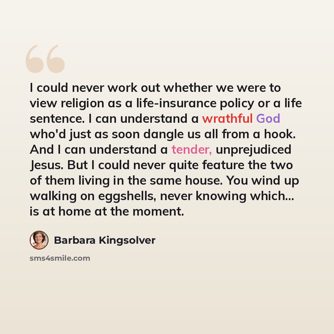 “I could never work out whether we were to view religion as a life-insurance policy or a life sentence. I can understand a wrathful God who'd just as soon dangle us all from a hook. And I can understand a tender, unprejudiced Jesus. But I could never quite feature the two of them living in the same…” quote by Barbara Kingsolver