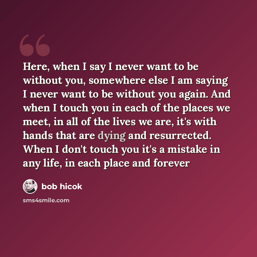 “Here, when I say I never want to be without you, somewhere else I am saying I never want to be without you again. And when I touch you in each of the places we meet, in all of the lives we are, it's with hands that are dying and resurrected. When I don't touch you it's a mistake in any life, in…” quote by Bob Hicok
