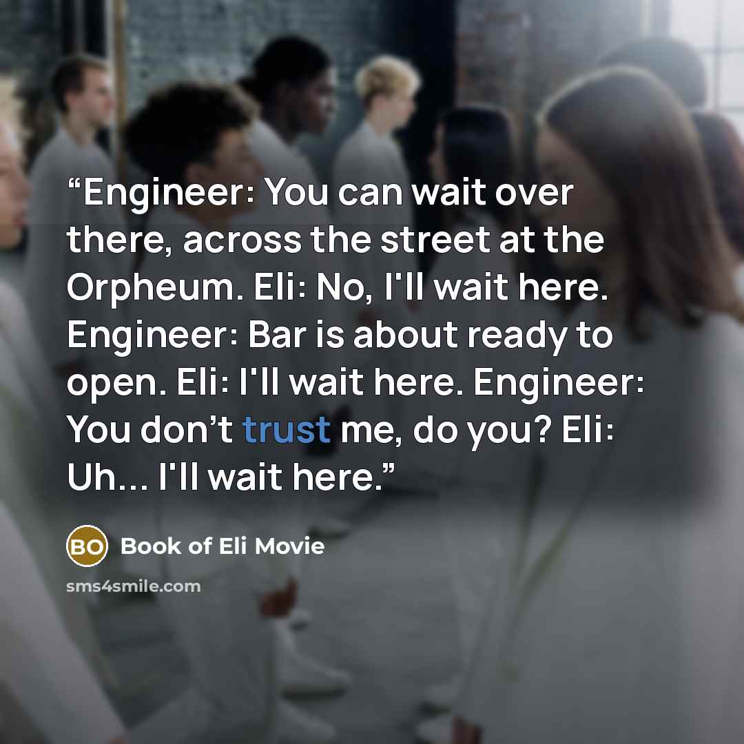 “Engineer: You can wait over there, across the street at the Orpheum. Eli: No, I'll wait here. Engineer: Bar is about ready to open. Eli: I'll wait here. Engineer: You don't trust me, do you? Eli: Uh... I'll wait here.” quote by Book of Eli Movie