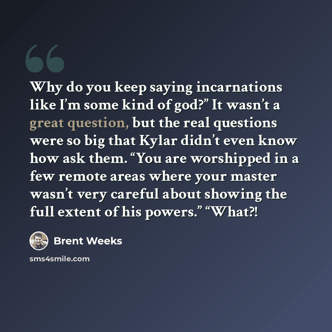 “Why do you keep saying incarnations like I’m some kind of god?” It wasn’t a great question, but the real questions were so big that Kylar didn’t even know how ask them. “You are worshipped in a few remote areas where your master wasn’t very careful about showing the full extent of his powers.”…” quote by Brent Weeks