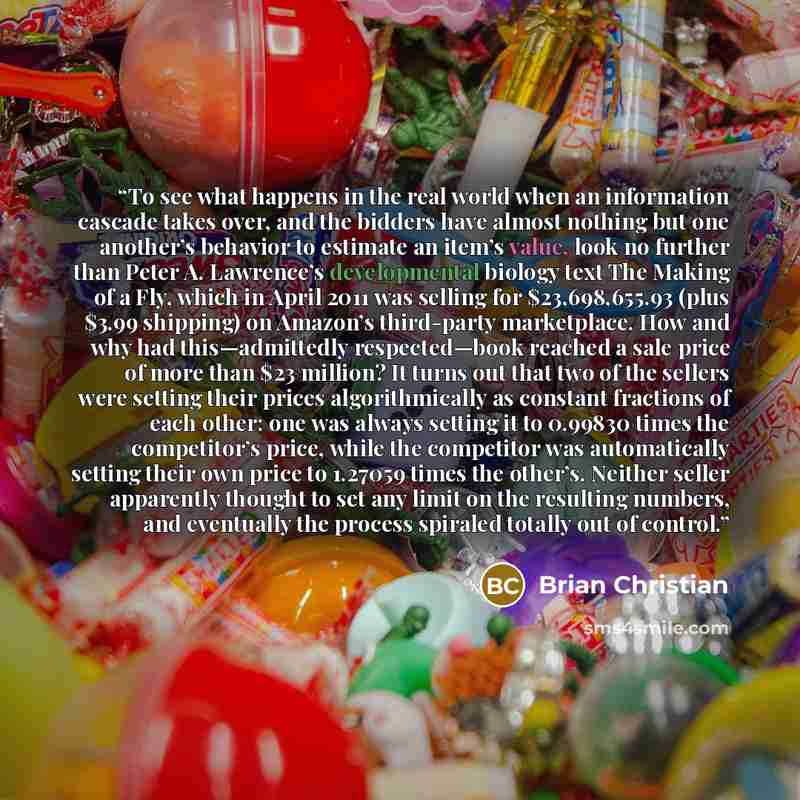 “To see what happens in the real world when an information cascade takes over, and the bidders have almost nothing but one another’s behavior to estimate an item’s value, look no further than Peter A. Lawrence’s developmental biology text The Making of a Fly, which in April 2011 was selling for…” quote by Brian Christian