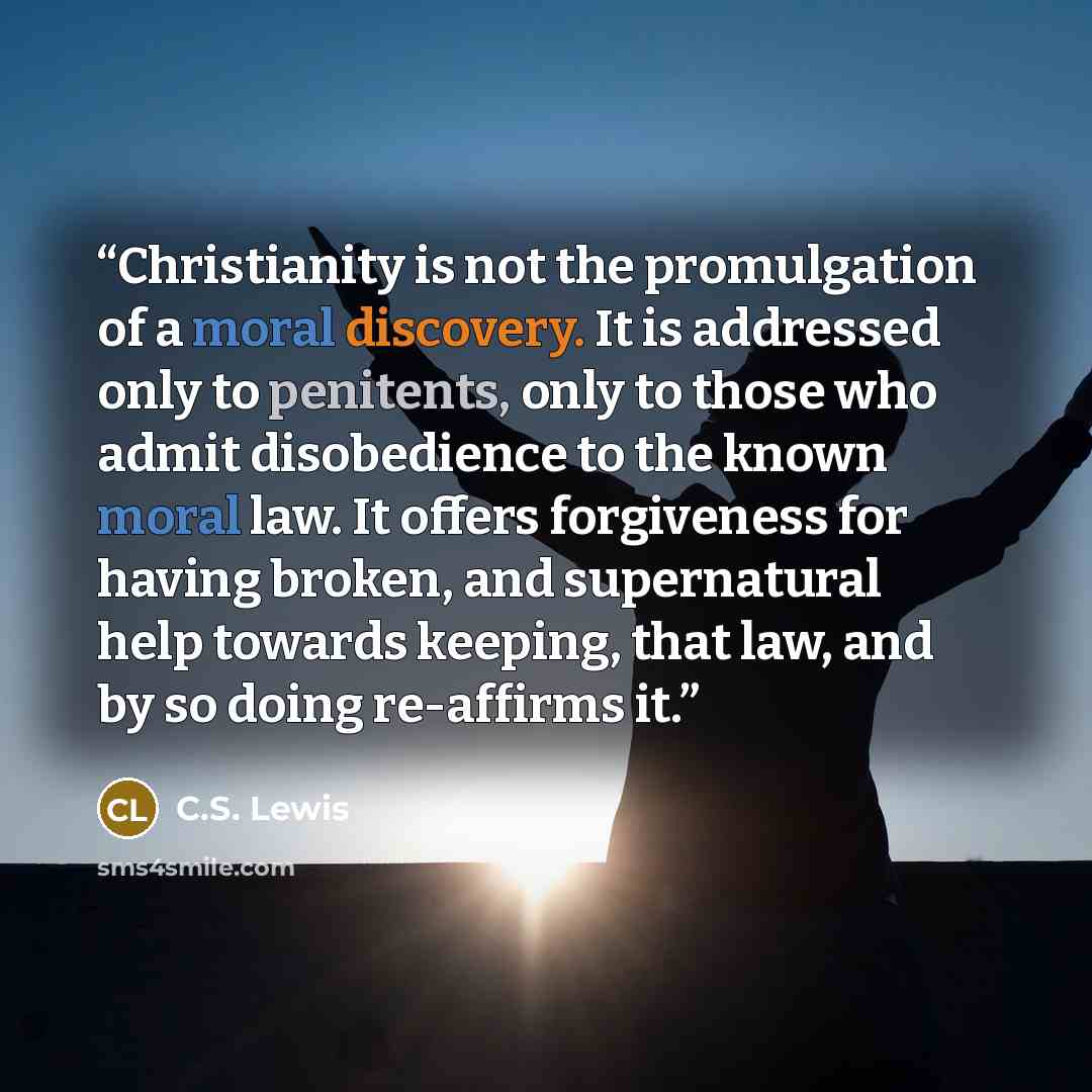 “Christianity is not the promulgation of a moral discovery. It is addressed only to penitents, only to those who admit disobedience to the known moral law. It offers forgiveness for having broken, and supernatural help towards keeping, that law, and by so doing re-affirms it.” quote by C.S. Lewis